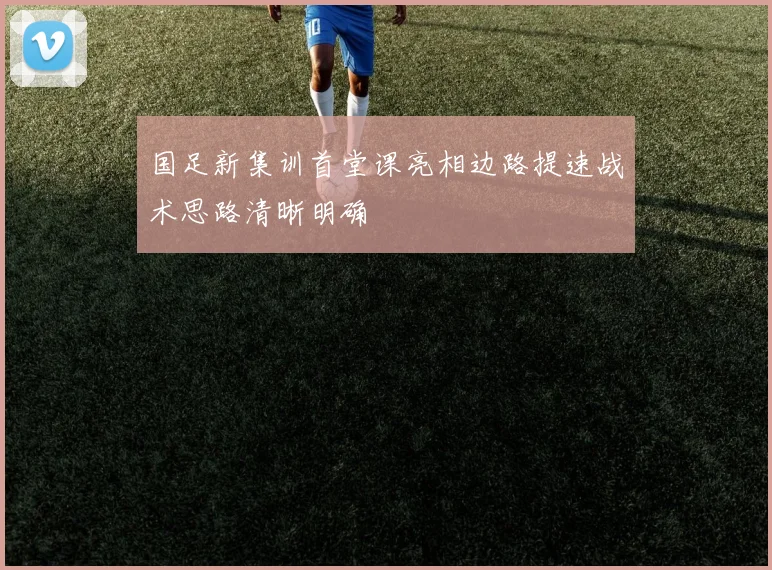 国足新集训首堂课亮相边路提速战术思路清晰明确