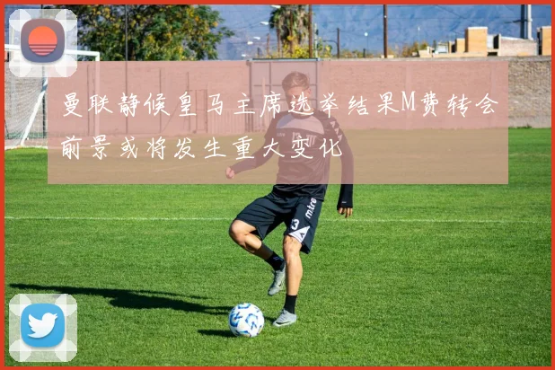 曼联静候皇马主席选举结果M费转会前景或将发生重大变化