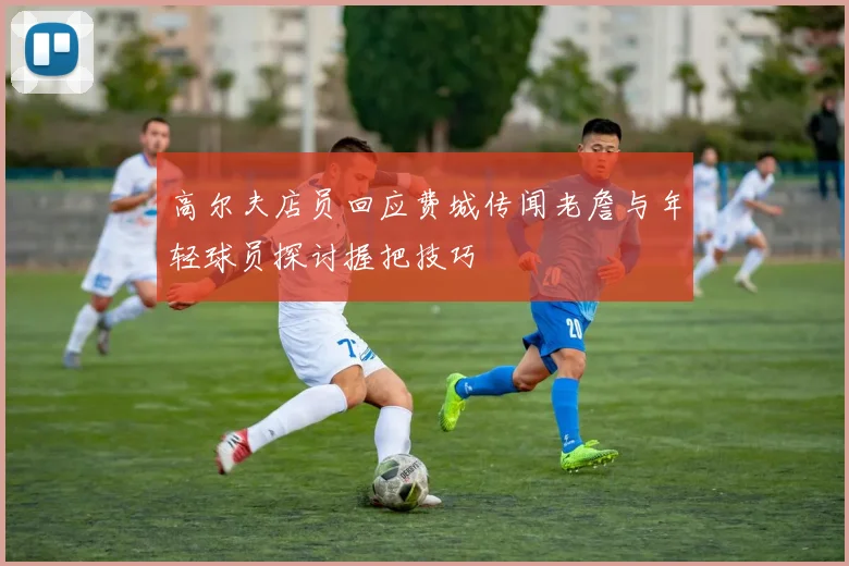 高尔夫店员回应费城传闻老詹与年轻球员探讨握把技巧