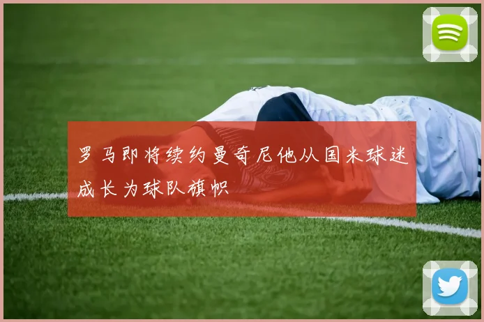 罗马即将续约曼奇尼他从国米球迷成长为球队旗帜