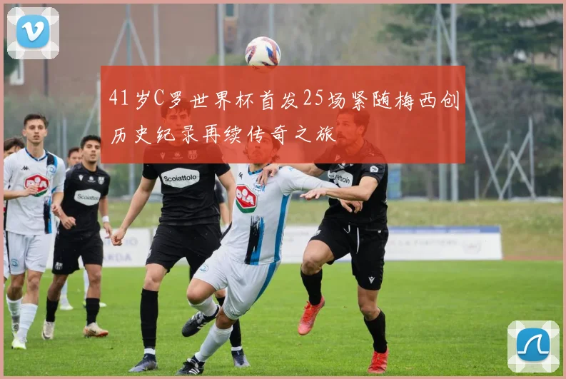 41岁C罗世界杯首发25场紧随梅西创历史纪录再续传奇之旅