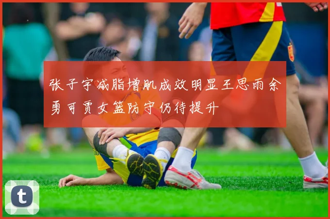 张子宇减脂增肌成效明显王思雨余勇可贾女篮防守仍待提升