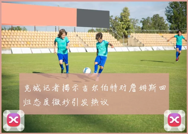 克城记者揭示吉尔伯特对詹姆斯回归态度微妙引发热议