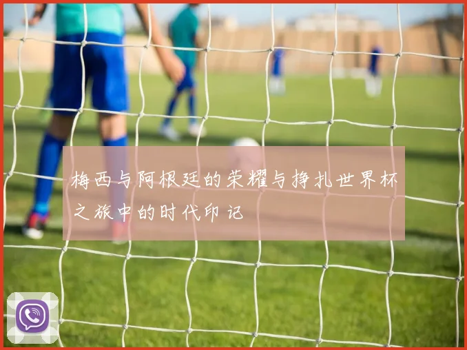 梅西与阿根廷的荣耀与挣扎世界杯之旅中的时代印记